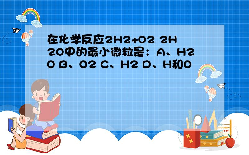 在化学反应2H2+O2 2H2O中的最小微粒是：A、H2O B、O2 C、H2 D、H和O