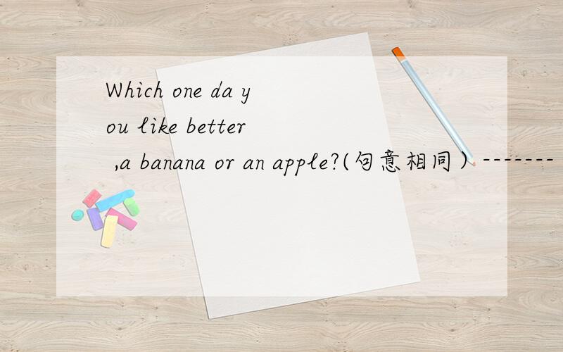 Which one da you like better ,a banana or an apple?(句意相同）------- -------- you---------,a banana or an apple?这个上面的是线,填空的哦The film began 15 minutes ago.(句意相同）The film has------- -------for 15 minutes.He------th
