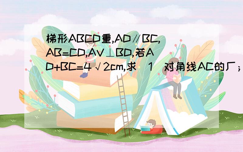 梯形ABCD重,AD∥BC,AB=CD,AV⊥BD,若AD+BC=4√2cm,求（1）对角线AC的厂；（2）梯形ABCD的面积再不好意思，太心急打错字。梯形ABCD中，AD∥BC，AB=CD，AC⊥BD，若AD+BC=4√2cm，求（1）对角线AC的长；（2）