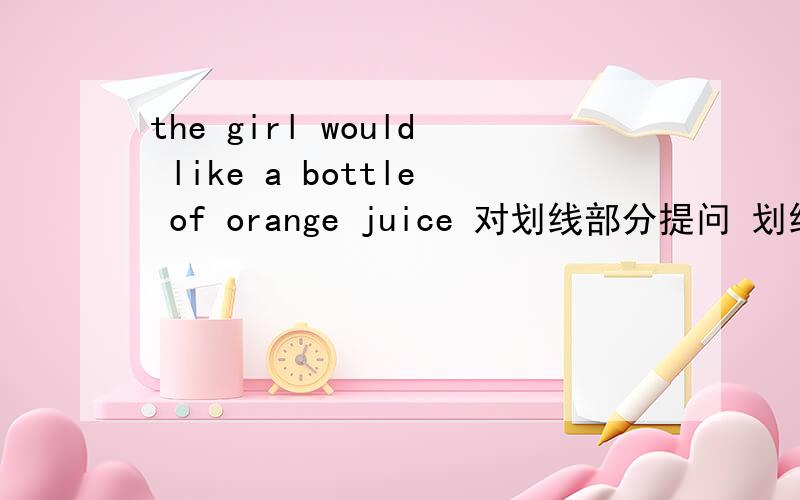 the girl would like a bottle of orange juice 对划线部分提问 划线的是a bottle of