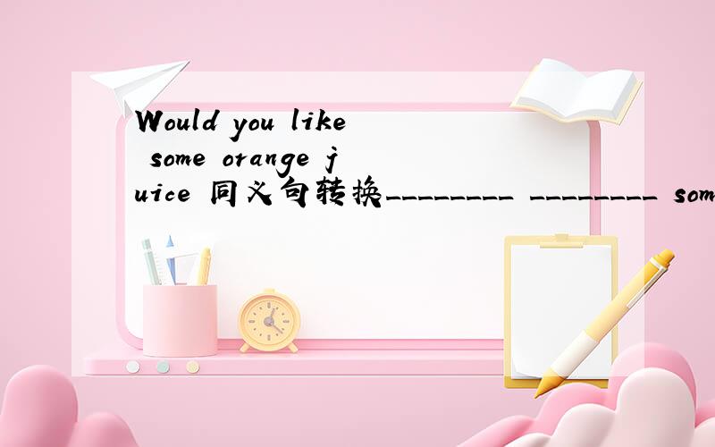 Would you like some orange juice 同义句转换________ ________ some orange juice 楼下的 只有两个空给你填