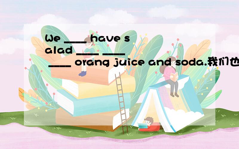 We ____ have salad ____ ____ ____ orang juice and soda.我们也有色拉,也有橘汁,苏打.
