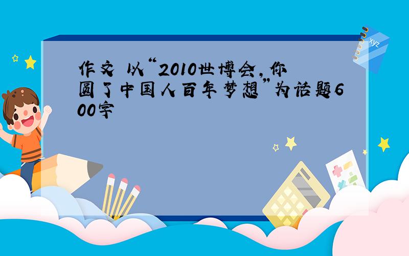 作文 以“2010世博会,你圆了中国人百年梦想”为话题600字