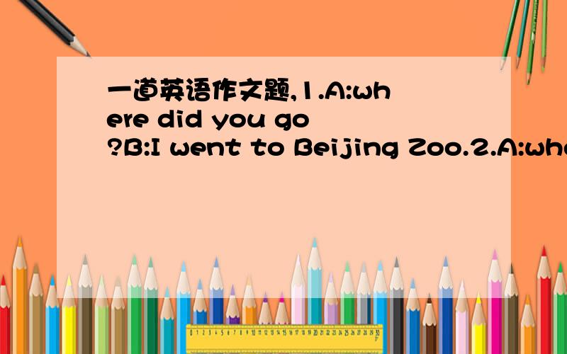 一道英语作文题,1.A:where did you go?B:I went to Beijing Zoo.2.A:when did you go?B:Wher I was 10.3.A:How did you travel there?B:I went by bus.4.A:Who did you go with?B:I went with my class5.A:What did you do there?B:We spent the whole day at th