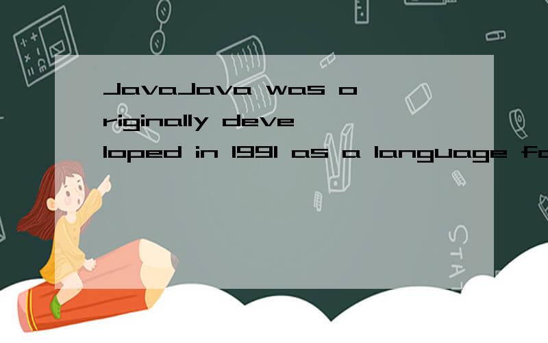 JavaJava was originally developed in 1991 as a language for embedded applications such as those used in set-top boxes and other consumer-oriented devices.It bec_the fu_ to ign_ a revolution i_ thinking wh_ Sun transitioned i_ to t_ Web i_ 1994.Java i