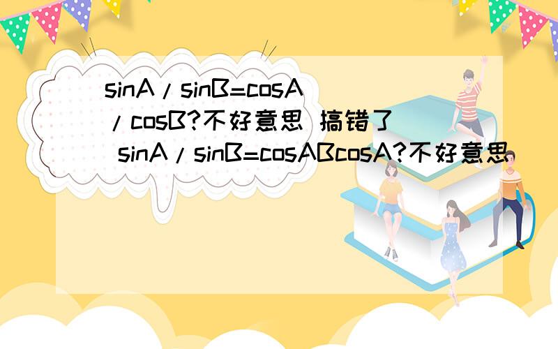sinA/sinB=cosA/cosB?不好意思 搞错了 sinA/sinB=cosABcosA?不好意思