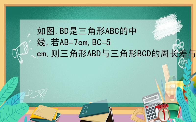 如图,BD是三角形ABC的中线,若AB=7cm,BC=5cm,则三角形ABD与三角形BCD的周长差与面积差给是多少?