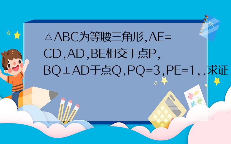 △ABC为等腰三角形,AE=CD,AD,BE相交于点P,BQ⊥AD于点Q,PQ=3,PE=1,.求证：1.AD=BE 2.AD的长.