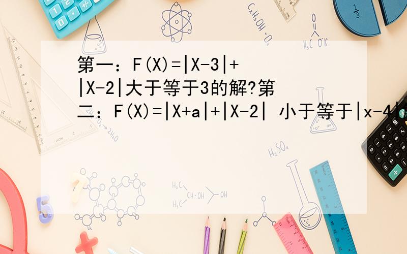第一：F(X)=|X-3|+|X-2|大于等于3的解?第二：F(X)=|X+a|+|X-2| 小于等于|x-4|解集为 【1,2】求a的范围?