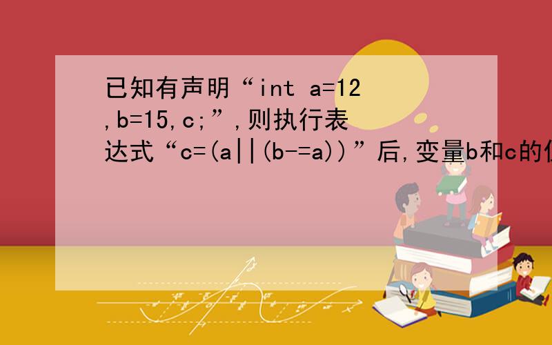 已知有声明“int a=12,b=15,c;”,则执行表达式“c=(a||(b-=a))”后,变量b和c的值分别为 .A．3.1 B．15,12 C．15,1 D．3,12 其他的为什么不是呢?