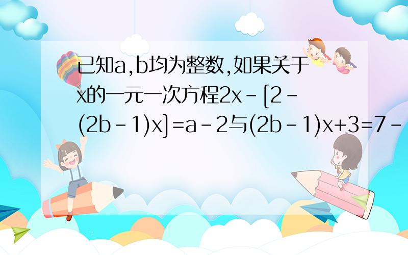 已知a,b均为整数,如果关于x的一元一次方程2x-[2-(2b-1)x]=a-2与(2b-1)x+3=7-[(2-b)x+3]的解相同,求ab的