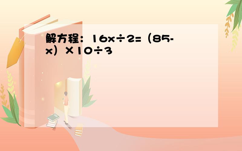 解方程：16x÷2=（85-x）×10÷3