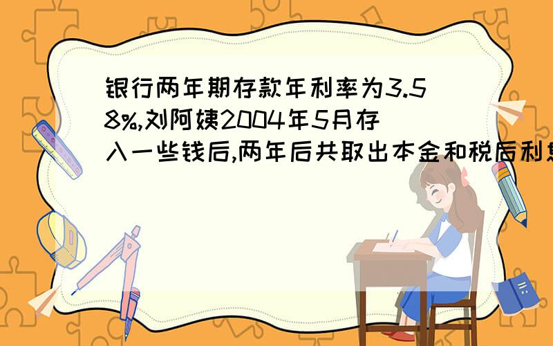银行两年期存款年利率为3.58%,刘阿姨2004年5月存入一些钱后,两年后共取出本金和税后利息21232元,刘阿姨存入的本金是多少?（利息税为20%）