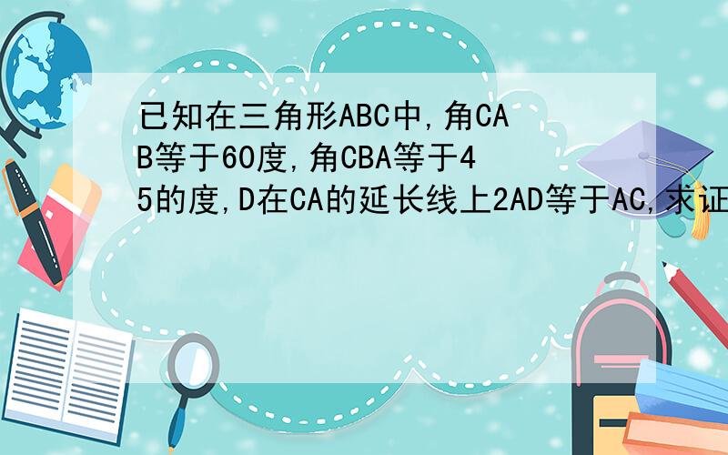 已知在三角形ABC中,角CAB等于60度,角CBA等于45的度,D在CA的延长线上2AD等于AC,求证角DBA等于15度