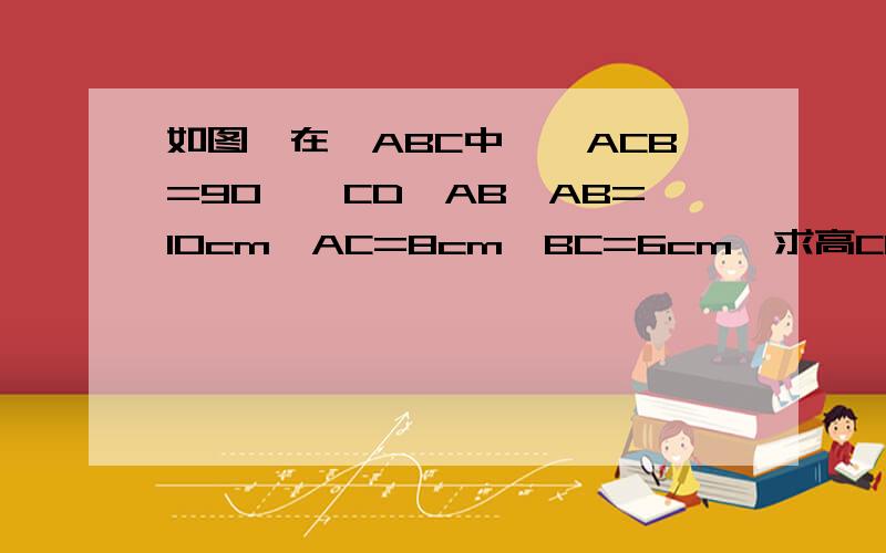 如图,在△ABC中,∠ACB=90°,CD⊥AB,AB=10cm,AC=8cm,BC=6cm,求高CD的长.