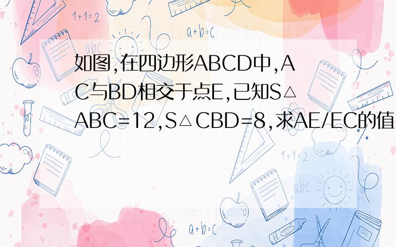 如图,在四边形ABCD中,AC与BD相交于点E,已知S△ABC=12,S△CBD=8,求AE/EC的值.抱歉,等级太低,不能上传图,只能劳驾各位自己画图了.