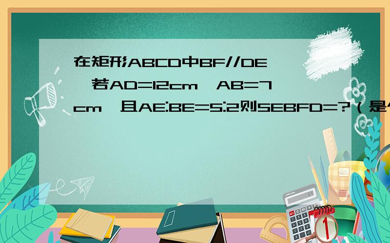 在矩形ABCD中BF//DE,若AD=12cm,AB=7cm,且AE:BE=5:2则SEBFD=?（是个平行四边形）