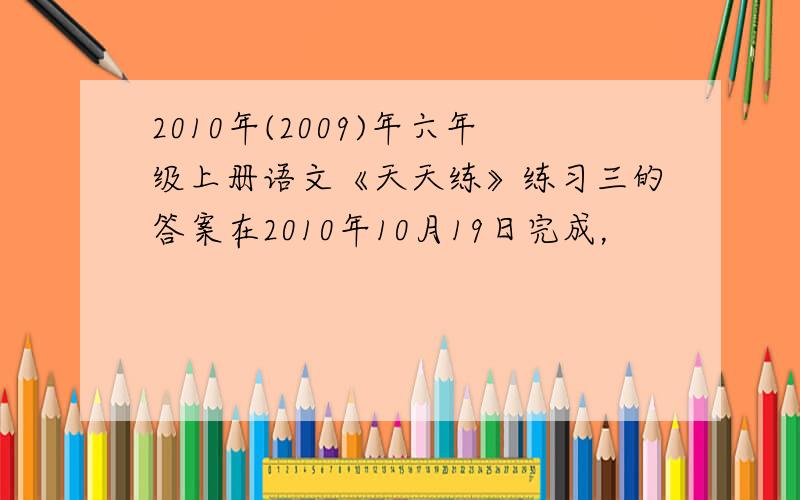 2010年(2009)年六年级上册语文《天天练》练习三的答案在2010年10月19日完成，