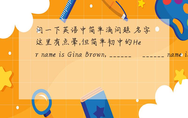 问一下英语中简单滴问题 名字这里有点晕,但简单初中的Her name is Gina Brown, ______    ______ name is Gina.Her _____name is Brown