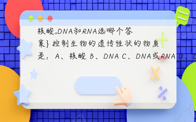 核酸,DNA和RNA选哪个答案}控制生物的遗传性状的物质是：A、核酸 B、DNA C、DNA或RNA D、DNA和RNAC、D答案如何分析?A、C的区别，
