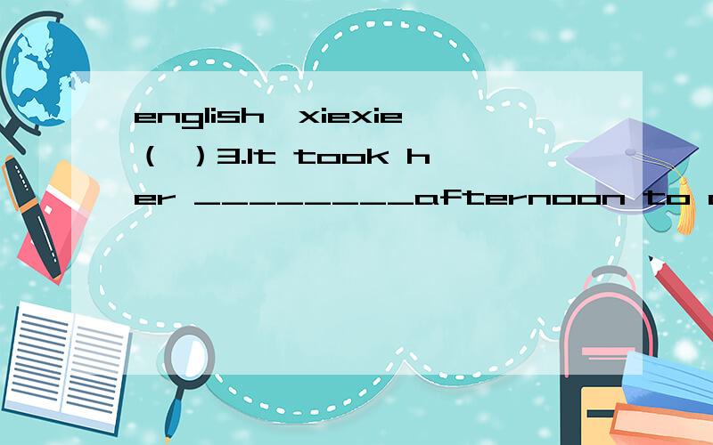 english,xiexie（ ）3.It took her ________afternoon to check out__________ information.A.the whole; the all B.the whole; all the C.whole; all the D.whole the; the all