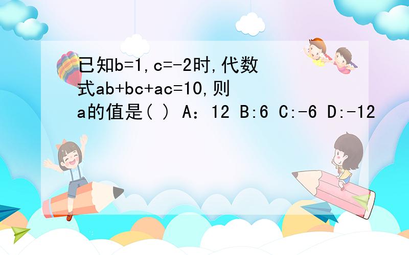 已知b=1,c=-2时,代数式ab+bc+ac=10,则a的值是( ) A：12 B:6 C:-6 D:-12