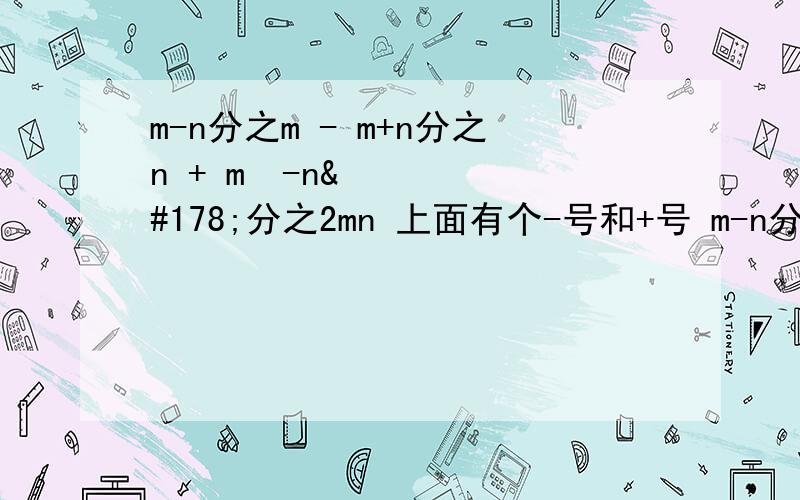 m-n分之m - m+n分之n + m²-n²分之2mn 上面有个-号和+号 m-n分之n是一个式子，后面的减号是单独的，后面空格的加号也是单独的。