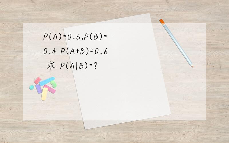 P(A)=0.5,P(B)=0.4 P(A+B)=0.6 求 P(A|B)=?