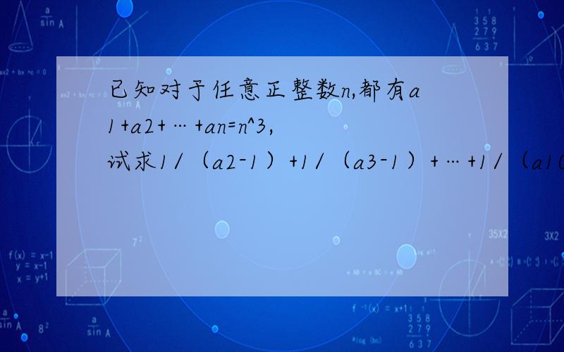 已知对于任意正整数n,都有a1+a2+…+an=n^3,试求1/（a2-1）+1/（a3-1）+…+1/（a100-1）=的值看不懂，能不能解答的更完整些？