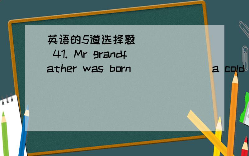 英语的5道选择题(    ) 41. Mr grandfather was born  ______a cold winter morning.         January, 1948.A. in , in        B. on , in                  C. on , on                        D. in , on(    ) 42. There           this evening.A.     is g