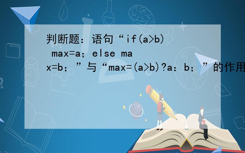 判断题：语句“if(a>b) max=a；else max=b；”与“max=(a>b)?a：b；”的作用相同