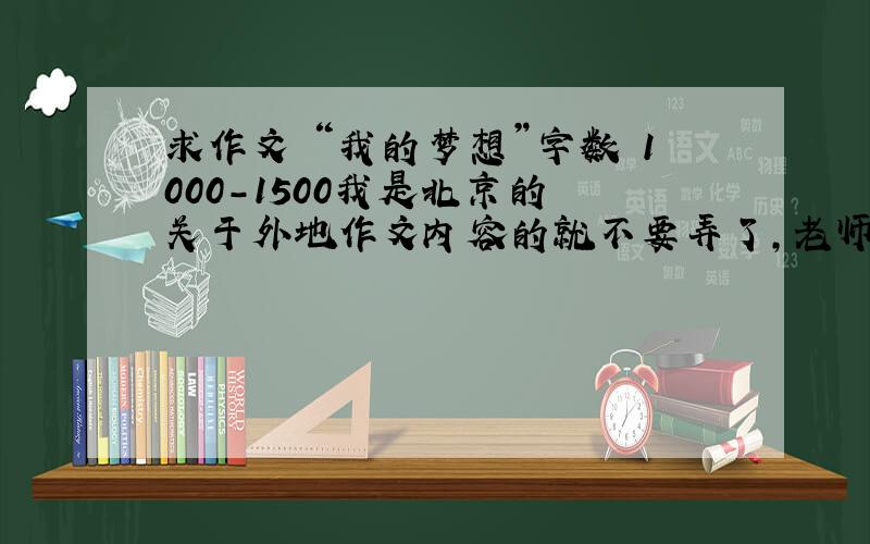 求作文 “我的梦想”字数 1000-1500我是北京的 关于外地作文内容的就不要弄了,老师一看就知道是假的,不要弄小学和初中作文,高中的还凑活,大学话题就更好了,因为大学语文最后要交个长篇