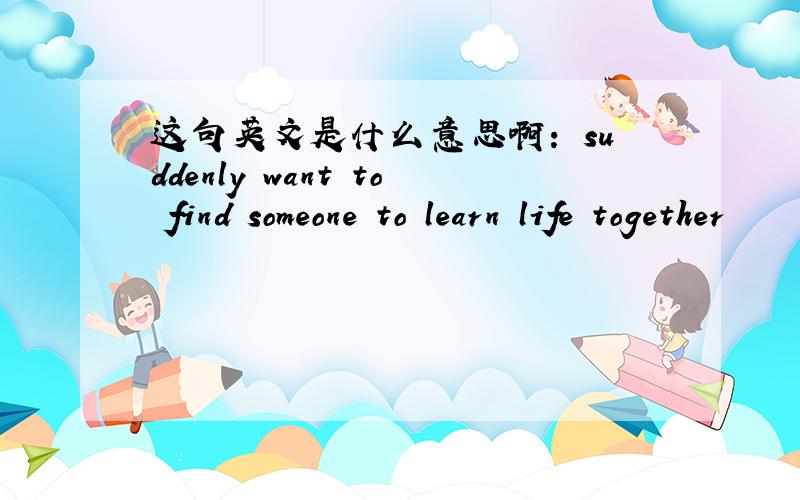 这句英文是什么意思啊： suddenly want to find someone to learn life together