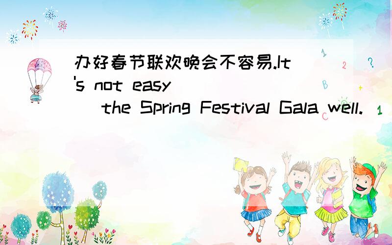 办好春节联欢晚会不容易.It's not easy _ _ the Spring Festival Gala well.