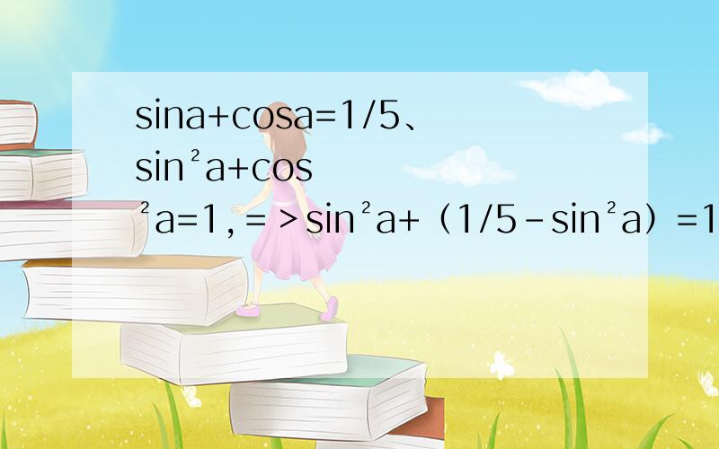 sina+cosa=1/5、sin²a+cos²a=1,＝＞sin²a+（1/5-sin²a）=1,＝＞sin²a+（1/5-sin²a）=1sin²a－(2/5)sina＋(1/25)＋sin²a=12sin²a－(2/5)sina－(24/25)=025sin²a－5sina－12=0(5sina＋3)(5sina－4)=