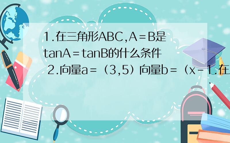 1.在三角形ABC,A＝B是tanA＝tanB的什么条件 2.向量a＝（3,5）向量b＝（x－1.在三角形ABC,A＝B是tanA＝tanB的什么条件 2.向量a＝（3,5）向量b＝（x－1,2x＋1 ）当向量a平行向量b时,x的值是多少?