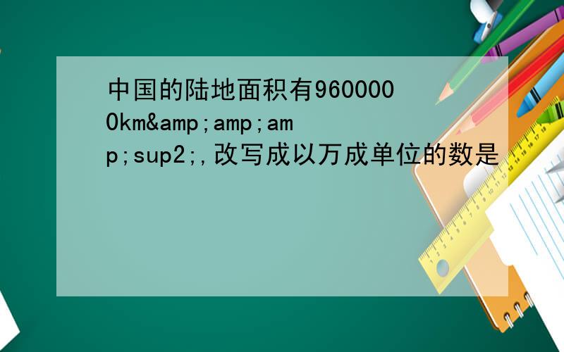 中国的陆地面积有9600000km&amp;amp;sup2;,改写成以万成单位的数是