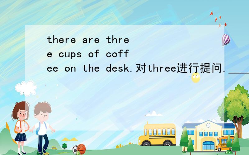 there are three cups of coffee on the desk.对three进行提问.______ ______ cups of coffee ______ ______ on the desk?