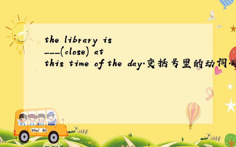 the library is___(close) at this time of the day.变括号里的动词.顺便翻译下.
