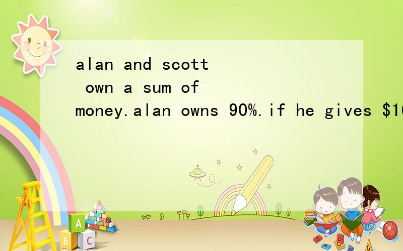 alan and scott own a sum of money.alan owns 90%.if he gives $16 to scott,he will own 85% of the money.how much money do they own