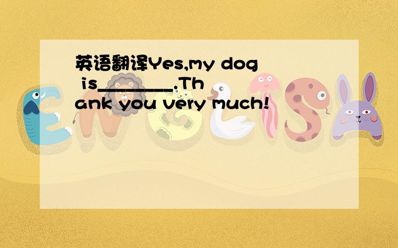 英语翻译Yes,my dog is________.Thank you very much!