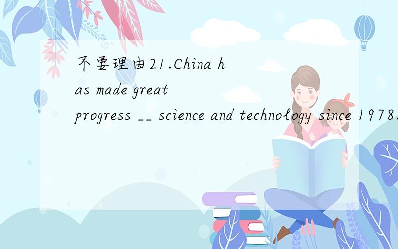 不要理由21.China has made great progress __ science and technology since 1978.A.on B.in C.to D.at22.You __ park here!It's an emergency exit.A.wouldn't B.needn't C.couldn't D.mustn't23.The book has been translated into thirty languages since it __