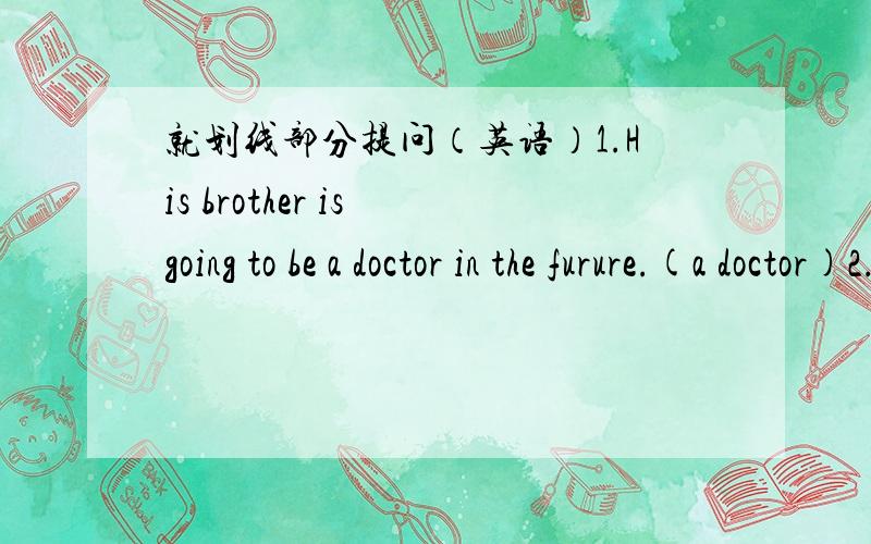 就划线部分提问（英语）1.His brother is going to be a doctor in the furure.(a doctor)2.John is going to the park in the afternoon.(in the afternoon)3.Li Ming is going to see the animals there.( see the animals)好的加