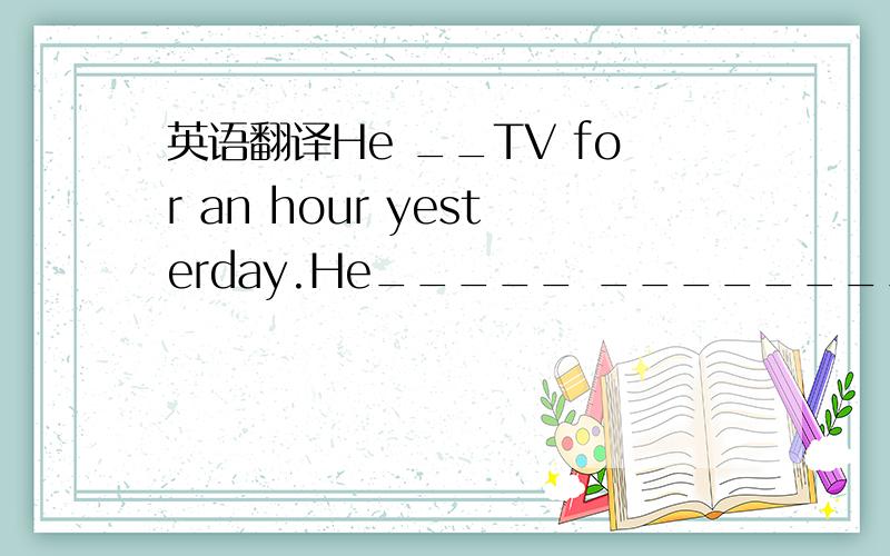 英语翻译He __TV for an hour yesterday.He_____ ________ ________TV for ____ _____ ____ ___ hours today他昨天看了一个小时电视,今天已经看了一个半小时了