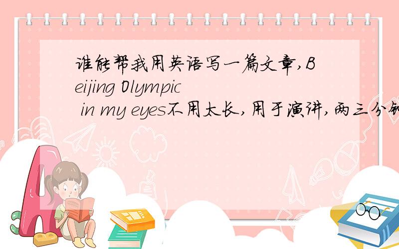 谁能帮我用英语写一篇文章,Beijing Olympic in my eyes不用太长,用于演讲,两三分钟足够了