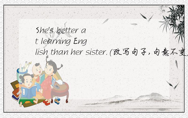 She's better at learning English than her sister.(改写句子,句意不变)Sher __________ __________ __________ English than her sister.