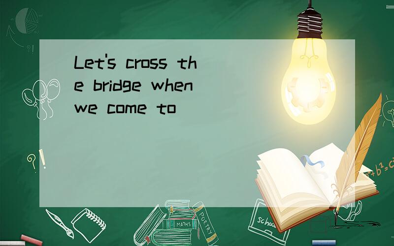 Let's cross the bridge when we come to