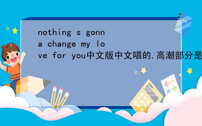 nothing s gonna change my love for you中文版中文唱的,高潮部分是：“离开你我才发现自己.”
