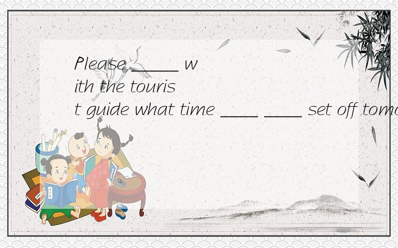 Please _____ with the tourist guide what time ____ ____ set off tomorrow morning核实一下我们明天早晨出发的时间