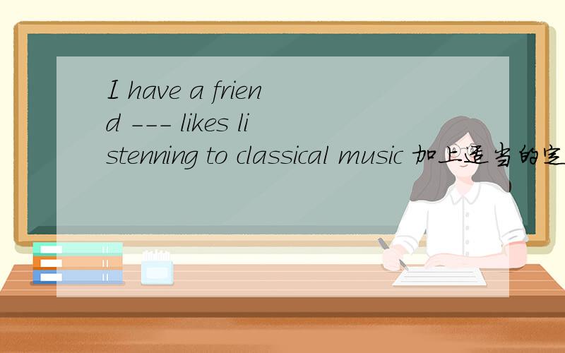 I have a friend --- likes listenning to classical music 加上适当的定语从句代词谢谢